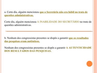 a. Certo dia, alguém mencionou que o Secretário não era hábil no trato de
questões administrativas.

Certo dia, alguém mencionou A INABILIDADE DO SECRETÁRIO no trato de
questões administrativas.



b. Nenhum dos congressistas presentes se dispôs a garantir que os resultados
das pesquisas eram autênticos.

Nenhum dos congressistas presentes se dispôs a garantir A AUTENTICIDADE
DOS RESULTADOS DAS PESQUISAS.
 