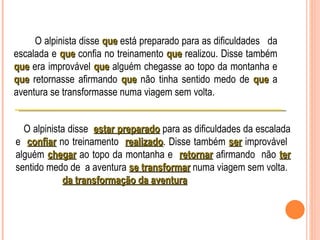 O alpinista disse que está preparado para as dificuldades da
escalada e que confia no treinamento que realizou. Disse também
que era improvável que alguém chegasse ao topo da montanha e
que retornasse afirmando que não tinha sentido medo de que a
aventura se transformasse numa viagem sem volta.


  O alpinista disse estar preparado para as dificuldades da escalada
e confiar no treinamento realizado. Disse também ser improvável
                            realizado
alguém chegar ao topo da montanha e retornar afirmando não ter
sentido medo de a aventura se transformar numa viagem sem volta.
            da transformação da aventura
 