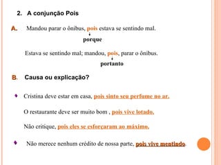 2. A conjunção Pois

A.    Mandou parar o ônibus, pois estava se sentindo mal.
                            porque

     Estava se sentindo mal; mandou, pois, parar o ônibus.
                                   portanto

B.   Causa ou explicação?


  Cristina deve estar em casa, pois sinto seu perfume no ar.

     O restaurante deve ser muito bom , pois vive lotado.

     Não critique, pois eles se esforçaram ao máximo.

     Não merece nenhum crédito de nossa parte, pois vive mentindo.
                                                          mentindo
 