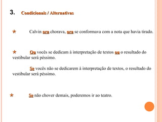 3.   Condicionais / Alternativas



        Calvin ora chorava, ora se conformava com a nota que havia tirado.



         Ou vocês se dedicam à interpretação de textos ou o resultado do
vestibular será péssimo.

          Se vocês não se dedicarem à interpretação de textos, o resultado do
vestibular será péssimo.



        Se não chover demais, poderemos ir ao teatro.
 