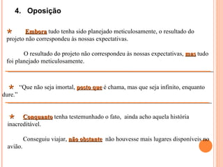 4. Oposição

        Embora tudo tenha sido planejado meticulosamente, o resultado do
 projeto não correspondeu às nossas expectativas.

        O resultado do projeto não correspondeu às nossas expectativas, mas tudo
 foi planejado meticulosamente.



   “Que não seja imortal, posto que é chama, mas que seja infinito, enquanto
dure.”


   Conquanto tenha testemunhado o fato, ainda acho aquela história
 inacreditável.

          Conseguiu viajar, não obstante não houvesse mais lugares disponíveis no
 avião.
 