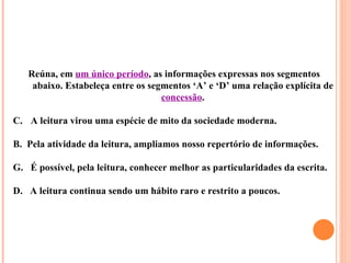 Reúna, em um único período, as informações expressas nos segmentos
    abaixo. Estabeleça entre os segmentos ‘A’ e ‘D’ uma relação explícita de
                                   concessão.

C. A leitura virou uma espécie de mito da sociedade moderna.

B. Pela atividade da leitura, ampliamos nosso repertório de informações.

G. É possível, pela leitura, conhecer melhor as particularidades da escrita.

D. A leitura continua sendo um hábito raro e restrito a poucos.
 