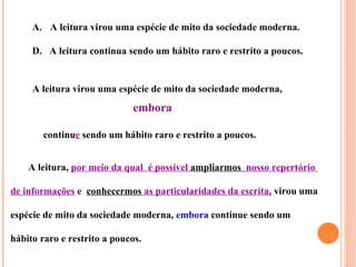 A. A leitura virou uma espécie de mito da sociedade moderna.

     D. A leitura continua sendo um hábito raro e restrito a poucos.


     A leitura virou uma espécie de mito da sociedade moderna,
                              embora

        continue sendo um hábito raro e restrito a poucos.


    A leitura, por meio da qual é possível ampliarmos nosso repertório

de informações e conhecermos as particularidades da escrita, virou uma

espécie de mito da sociedade moderna, embora continue sendo um

hábito raro e restrito a poucos.
 
