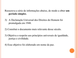Reescreva a série de informações abaixo, de modo a obter um
   período simples.

3) A Declaração Universal dos Direitos do Homem foi
   promulgada em 1948.

2) Constitui o documento mais relevante desse século.

3) Objetiva o respeito aos princípios universais de igualdade,
    justiça e civilidade.

4) Esse objetivo foi elaborado em nome da paz.
 