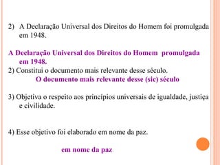 2) A Declaração Universal dos Direitos do Homem foi promulgada
   em 1948.

A Declaração Universal dos Direitos do Homem promulgada
    em 1948.
2) Constitui o documento mais relevante desse século.
         O documento mais relevante desse (sic) século

3) Objetiva o respeito aos princípios universais de igualdade, justiça
    e civilidade.


4) Esse objetivo foi elaborado em nome da paz.

                  em nome da paz
 