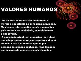 VALORES HUMANOS
Os valores humanos são fundamentos
morais e espirituais da consciência humana.
Mas esses valores estão sendo esquecidos
pela maioria da sociedade, especialmente
pelos jovens.
A sociedade atual tem produzido indivíduos
que não possuem apreço e respeito à vida. A
violência não é cometida apenas por
pessoas de classes excluídas, mas também
por pessoas de classes sociais elevadas.
 