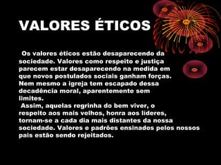 VALORES ÉTICOS
Os valores éticos estão desaparecendo da
sociedade. Valores como respeito e justiça
parecem estar desaparecendo na medida em
que novos postulados sociais ganham forças.
Nem mesmo a igreja tem escapado dessa
decadência moral, aparentemente sem
limites.
Assim, aquelas regrinha do bem viver, o
respeito aos mais velhos, honra aos líderes,
tornam-se a cada dia mais distantes da nossa
sociedade. Valores e padrões ensinados pelos nossos
pais estão sendo rejeitados.
 