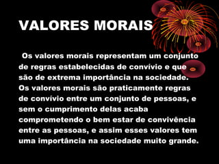 VALORES MORAIS
Os valores morais representam um conjunto
de regras estabelecidas de convívio e que
são de extrema importância na sociedade.
Os valores morais são praticamente regras
de convívio entre um conjunto de pessoas, e
sem o cumprimento delas acaba
comprometendo o bem estar de convivência
entre as pessoas, e assim esses valores tem
uma importância na sociedade muito grande.
 