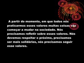 A partir do momento, em que todos nós
praticarmos esses valores muitas coisas vão
começar a mudar na sociedade. Nós
precisamos refletir sobre esses valores. Nós
devemos respeitar o próximo, precisamos
ser mais solidários, nós precisamos seguir
esse valores.
 