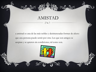 AMISTAD


a amistad es una de las más nobles y desinteresadas formas de afecto
que una persona puede sentir por otra. Los que son amigos se
aceptan y se quieren sin condiciones, tal como son.
 