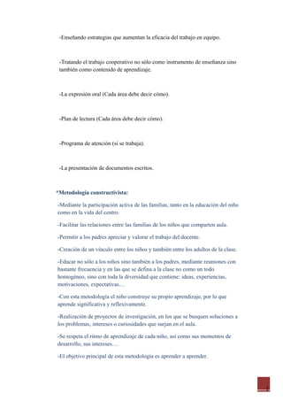 1
-Enseñando estrategias que aumentan la eficacia del trabajo en equipo.
-Tratando el trabajo cooperativo no sólo como instrumento de enseñanza sino
también como contenido de aprendizaje.
-La expresión oral (Cada área debe decir cómo).
-Plan de lectura (Cada área debe decir cómo).
-Programa de atención (si se trabaja).
-La presentación de documentos escritos.
*Metodología constructivista:
-Mediante la participación activa de las familias, tanto en la educación del niño
como en la vida del centro.
-Facilitar las relaciones entre las familias de los niños que comparten aula.
-Permitir a los padres apreciar y valorar el trabajo del docente.
-Creación de un vínculo entre los niños y también entre los adultos de la clase.
-Educar no sólo a los niños sino también a los padres, mediante reuniones con
bastante frecuencia y en las que se defina a la clase no como un todo
homogéneo, sino con toda la diversidad que contiene: ideas, experiencias,
motivaciones, expectativas…
-Con esta metodología el niño construye su propio aprendizaje, por lo que
aprende significativa y reflexivamente.
-Realización de proyectos de investigación, en los que se busquen soluciones a
los problemas, intereses o curiosidades que surjan en el aula.
-Se respeta el ritmo de aprendizaje de cada niño, así como sus momentos de
desarrollo, sus intereses…
-El objetivo principal de esta metodología es aprender a aprender.
 