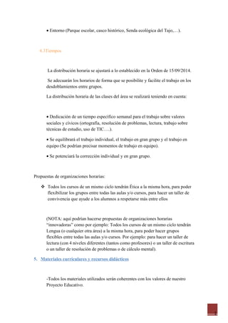 1
• Entorno (Parque escolar, casco histórico, Senda ecológica del Tajo,…).
4.3Tiempos
La distribución horaria se ajustará a lo establecido en la Orden de 15/09/2014.
Se adecuarán los horarios de forma que se posibilite y facilite el trabajo en los
desdoblamientos entre grupos.
La distribución horaria de las clases del área se realizará teniendo en cuenta:
• Dedicación de un tiempo específico semanal para el trabajo sobre valores
sociales y cívicos (ortografía, resolución de problemas, lectura, trabajo sobre
técnicas de estudio, uso de TIC….).
• Se equilibrará el trabajo individual, el trabajo en gran grupo y el trabajo en
equipo (Se podrían precisar momentos de trabajo en equipo).
• Se potenciará la corrección individual y en gran grupo.
Propuestas de organizaciones horarias:
 Todos los cursos de un mismo ciclo tendrán Ética a la misma hora, para poder
flexibilizar los grupos entre todas las aulas y/o cursos, para hacer un taller de
convivencia que ayude a los alumnos a respetarse más entre ellos
(NOTA: aquí podrían hacerse propuestas de organizaciones horarias
“innovadoras” como por ejemplo: Todos los cursos de un mismo ciclo tendrán
Lengua (o cualquier otra área) a la misma hora, para poder hacer grupos
flexibles entre todas las aulas y/o cursos. Por ejemplo: para hacer un taller de
lectura (con 4 niveles diferentes (tantos como profesores) o un taller de escritura
o un taller de resolución de problemas o de cálculo mental).
5. Materiales curriculares y recursos didácticos
-Todos los materiales utilizados serán coherentes con los valores de nuestro
Proyecto Educativo.
 
