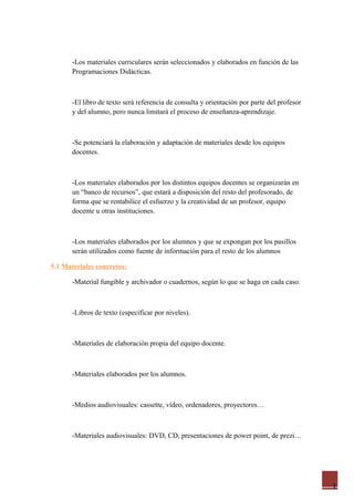 1
-Los materiales curriculares serán seleccionados y elaborados en función de las
Programaciones Didácticas.
-El libro de texto será referencia de consulta y orientación por parte del profesor
y del alumno, pero nunca limitará el proceso de enseñanza-aprendizaje.
-Se potenciará la elaboración y adaptación de materiales desde los equipos
docentes.
-Los materiales elaborados por los distintos equipos docentes se organizarán en
un “banco de recursos”, que estará a disposición del resto del profesorado, de
forma que se rentabilice el esfuerzo y la creatividad de un profesor, equipo
docente u otras instituciones.
-Los materiales elaborados por los alumnos y que se expongan por los pasillos
serán utilizados como fuente de información para el resto de los alumnos
5.1 Materiales concretos:
-Material fungible y archivador o cuadernos, según lo que se haga en cada caso.
-Libros de texto (especificar por niveles).
-Materiales de elaboración propia del equipo docente.
-Materiales elaborados por los alumnos.
-Medios audiovisuales: cassette, vídeo, ordenadores, proyectores…
-Materiales audiovisuales: DVD, CD, presentaciones de power point, de prezi…
 