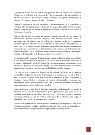 1
La propuesta de esta área es formar a las personas desde el inicio de la Educación
Primaria en la reflexión y la vivencia de valores, responde a la preocupación por
mejorar la calidad de la educación desde el fomento del espíritu emprendedor, el
esfuerzo y la exigencia personal de todo el alumnado.
Enseñar al alumnado a respetar las normas, a sus compañeros y a la comunidad, es
contribuir a formar adultos capaces de asumir las leyes y de adoptar en todo momento
actitudes objetivas que les ayuden a respetar los derechos y deberes reconocidos en la
Constitución Española.
Hoy en día, un alto porcentaje de nuestros alumnos aprende de los medios de
comunicación masivos conductas diversas, tanto modelos adecuados como no
apropiados para la infancia, que se refleja en el ámbito escolar y, en ocasiones,
perturban el proceso educativo. En la sociedad de la comunicación y la cooperación, en
la que cada vez se multiplican más los contactos entre diferentes culturas que asientan la
personalidad y la idiosincrasia, se hace necesaria una educación desde la escuela que
fomente el espíritu crítico. Igualmente es necesario adoptar medidas que contribuyan a
erradicar la desigualdad y la deshumanización de sus miembros.
Los valores sociales son parte de nuestro acervo cultural. Por eso, entre los propósitos
de esta área se encuentra la promoción de los valores de nuestro alumno como base de
su madurez individual y social. Es de especial relevancia encauzar las conductas con la
finalidad de promover su desarrollo integral, así como proporcionarles los recursos
necesarios para que vivan con plena responsabilidad en todos los aspectos.
En relación con el desarrollo integral de los valores, la familia es la principal
responsable y la primera en iniciar la enseñanza y la formación de los niños. Por su
parte, la escuela ocupa un lugar muy destacado e importante, y a ella corresponde la
formación cívica, hábitos y actitudes, de manera sistematizada y razonada, que
complementa aquello que adquieren en casa, por lo que tiene que existir una relación
muy estrecha entre maestros, alumnos y familias.
La metodología en el aula debe ir dirigida a desarrollar en el educando, por medio de
diferentes actividades, el comportamiento y las apreciaciones que hagan de él un
ciudadano consciente de sí mismo, asertivo, libre, crítico, cooperativo y tolerante,
claramente identificado con los valores constitucionales y abiertos, con respeto y
curiosidad, a los valores y actitudes de otras culturas.
También debe proporcionarle las herramientas necesarias que le hagan conocedor de sus
obligaciones, derechos y deberes que le competan, así como los de sus compañeros, y
fundamentalmente ser responsables del cumplimiento de sus obligaciones.
 