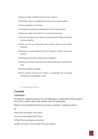 1
7.1 Actividades nuevas
1ªActividad
Trabalenguas
Se ofrecerán voluntarios para leer los seis trabalenguas, o elegiremos nosotros quién lo
leerá. Una vez leído, toda la clase repetirá todos los trabalenguas.
Objetivo de la actividad: Reconocer sus errores, asumirlos y aceptar las críticas.
Ej:
Pepe Pecas pica papas con un pico,
con un pico pica papas Pepe Pecas.
Si Pepe Pecas pica papas con un pico,
¿dónde está el pico con que Pepe Pecas pica papas?
 