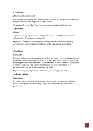 1
2ª Actividad
¿Quieres saber si te quieres?
Los alumnos realizarán un test, que mostrarán si se quieren o no a sí mismos, para ello
deberán de contestar las preguntas de forma sincera.
Objetividad de la actividad: Conocer su autoestima y si deben mejorarla o no.
3ºActividad
Kahoot
Jugaremos a este juego a través de un dispositivo móvil para trabajar los contenidos
dados en clase de una manera entretenida.
Objetivos: Crear nuevos conocimientos, crear un ambiente educativo cómodo y
divertido, motivar a participar a los alumnos en las lecciones de la asignatura.
4ª Actividad
Cartas dixit
Esta actividad consistirá en que cada uno recibirá una carta, y nos tendrá que contar que
le trasmite esa carta o que describe según ve la foto, para ver si perciben la vida de un
modo alegre o triste. Posteriormente, se pondrán todas las cartas en medio, y se dejarán
a los niños elegir una carta y con esa carta tienen que definir un aspecto de su
personalidad (el por qué se identifican con esa carta).
Objetivos: Imaginar, expresar los sentimientos, valorar su personalidad.
Actividad opcional
Soy el mejor
En esta actividad sacaremos los alumnos a gritar al pasillo, primero los que hayan
sacado menos puntuación en el test y luego ir avanzando según vaya aumentando la
puntuación.
 