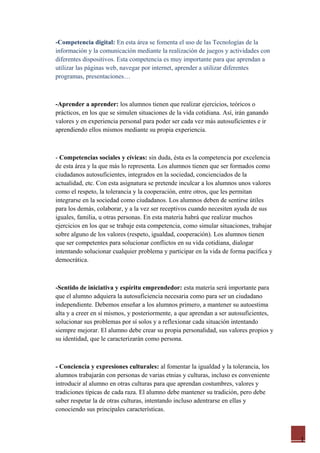 1
-Competencia digital: En esta área se fomenta el uso de las Tecnologías de la
información y la comunicación mediante la realización de juegos y actividades con
diferentes dispositivos. Esta competencia es muy importante para que aprendan a
utilizar las páginas web, navegar por internet, aprender a utilizar diferentes
programas, presentaciones…
-Aprender a aprender: los alumnos tienen que realizar ejercicios, teóricos o
prácticos, en los que se simulen situaciones de la vida cotidiana. Así, irán ganando
valores y en experiencia personal para poder ser cada vez más autosuficientes e ir
aprendiendo ellos mismos mediante su propia experiencia.
- Competencias sociales y cívicas: sin duda, ésta es la competencia por excelencia
de esta área y la que más lo representa. Los alumnos tienen que ser formados como
ciudadanos autosuficientes, integrados en la sociedad, concienciados de la
actualidad, etc. Con esta asignatura se pretende inculcar a los alumnos unos valores
como el respeto, la tolerancia y la cooperación, entre otros, que les permitan
integrarse en la sociedad como ciudadanos. Los alumnos deben de sentirse útiles
para los demás, colaborar, y a la vez ser receptivos cuando necesiten ayuda de sus
iguales, familia, u otras personas. En esta materia habrá que realizar muchos
ejercicios en los que se trabaje esta competencia, como simular situaciones, trabajar
sobre alguno de los valores (respeto, igualdad, cooperación). Los alumnos tienen
que ser competentes para solucionar conflictos en su vida cotidiana, dialogar
intentando solucionar cualquier problema y participar en la vida de forma pacífica y
democrática.
-Sentido de iniciativa y espíritu emprendedor: esta materia será importante para
que el alumno adquiera la autosuficiencia necesaria como para ser un ciudadano
independiente. Debemos enseñar a los alumnos primero, a mantener su autoestima
alta y a creer en sí mismos, y posteriormente, a que aprendan a ser autosuficientes,
solucionar sus problemas por sí solos y a reflexionar cada situación intentando
siempre mejorar. El alumno debe crear su propia personalidad, sus valores propios y
su identidad, que le caracterizarán como persona.
- Conciencia y expresiones culturales: al fomentar la igualdad y la tolerancia, los
alumnos trabajarán con personas de varias etnias y culturas, incluso es conveniente
introducir al alumno en otras culturas para que aprendan costumbres, valores y
tradiciones típicas de cada raza. El alumno debe mantener su tradición, pero debe
saber respetar la de otras culturas, intentando incluso adentrarse en ellas y
conociendo sus principales características.
 