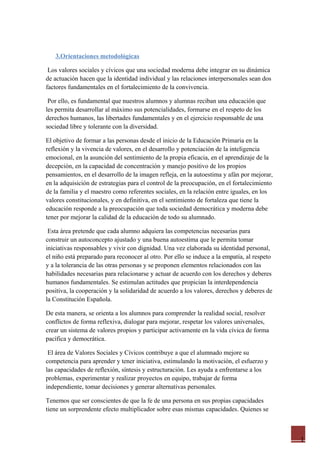 1
3.Orientaciones metodológicas
Los valores sociales y cívicos que una sociedad moderna debe integrar en su dinámica
de actuación hacen que la identidad individual y las relaciones interpersonales sean dos
factores fundamentales en el fortalecimiento de la convivencia.
Por ello, es fundamental que nuestros alumnos y alumnas reciban una educación que
les permita desarrollar al máximo sus potencialidades, formarse en el respeto de los
derechos humanos, las libertades fundamentales y en el ejercicio responsable de una
sociedad libre y tolerante con la diversidad.
El objetivo de formar a las personas desde el inicio de la Educación Primaria en la
reflexión y la vivencia de valores, en el desarrollo y potenciación de la inteligencia
emocional, en la asunción del sentimiento de la propia eficacia, en el aprendizaje de la
decepción, en la capacidad de concentración y manejo positivo de los propios
pensamientos, en el desarrollo de la imagen refleja, en la autoestima y afán por mejorar,
en la adquisición de estrategias para el control de la preocupación, en el fortalecimiento
de la familia y el maestro como referentes sociales, en la relación entre iguales, en los
valores constitucionales, y en definitiva, en el sentimiento de fortaleza que tiene la
educación responde a la preocupación que toda sociedad democrática y moderna debe
tener por mejorar la calidad de la educación de todo su alumnado.
Esta área pretende que cada alumno adquiera las competencias necesarias para
construir un autoconcepto ajustado y una buena autoestima que le permita tomar
iniciativas responsables y vivir con dignidad. Una vez elaborada su identidad personal,
el niño está preparado para reconocer al otro. Por ello se induce a la empatía, al respeto
y a la tolerancia de las otras personas y se proponen elementos relacionados con las
habilidades necesarias para relacionarse y actuar de acuerdo con los derechos y deberes
humanos fundamentales. Se estimulan actitudes que propician la interdependencia
positiva, la cooperación y la solidaridad de acuerdo a los valores, derechos y deberes de
la Constitución Española.
De esta manera, se orienta a los alumnos para comprender la realidad social, resolver
conflictos de forma reflexiva, dialogar para mejorar, respetar los valores universales,
crear un sistema de valores propios y participar activamente en la vida cívica de forma
pacífica y democrática.
El área de Valores Sociales y Cívicos contribuye a que el alumnado mejore su
competencia para aprender y tener iniciativa, estimulando la motivación, el esfuerzo y
las capacidades de reflexión, síntesis y estructuración. Les ayuda a enfrentarse a los
problemas, experimentar y realizar proyectos en equipo, trabajar de forma
independiente, tomar decisiones y generar alternativas personales.
Tenemos que ser conscientes de que la fe de una persona en sus propias capacidades
tiene un sorprendente efecto multiplicador sobre esas mismas capacidades. Quienes se
 