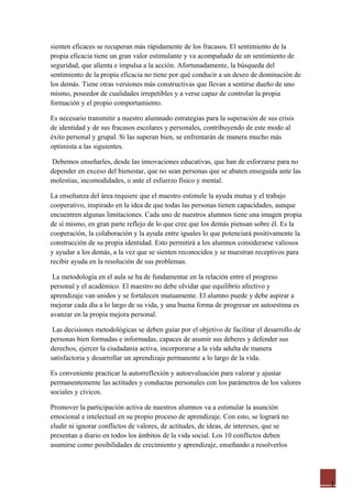 1
sienten eficaces se recuperan más rápidamente de los fracasos. El sentimiento de la
propia eficacia tiene un gran valor estimulante y va acompañado de un sentimiento de
seguridad, que alienta e impulsa a la acción. Afortunadamente, la búsqueda del
sentimiento de la propia eficacia no tiene por qué conducir a un deseo de dominación de
los demás. Tiene otras versiones más constructivas que llevan a sentirse dueño de uno
mismo, poseedor de cualidades irrepetibles y a verse capaz de controlar la propia
formación y el propio comportamiento.
Es necesario transmitir a nuestro alumnado estrategias para la superación de sus crisis
de identidad y de sus fracasos escolares y personales, contribuyendo de este modo al
éxito personal y grupal. Si las superan bien, se enfrentarán de manera mucho más
optimista a las siguientes.
Debemos enseñarles, desde las innovaciones educativas, que han de esforzarse para no
depender en exceso del bienestar, que no sean personas que se abaten enseguida ante las
molestias, incomodidades, o ante el esfuerzo físico y mental.
La enseñanza del área requiere que el maestro estimule la ayuda mutua y el trabajo
cooperativo, inspirado en la idea de que todas las personas tienen capacidades, aunque
encuentren algunas limitaciones. Cada uno de nuestros alumnos tiene una imagen propia
de sí mismo, en gran parte reflejo de lo que cree que los demás piensan sobre él. Es la
cooperación, la colaboración y la ayuda entre iguales lo que potenciará positivamente la
construcción de su propia identidad. Esto permitirá a los alumnos considerarse valiosos
y ayudar a los demás, a la vez que se sienten reconocidos y se muestran receptivos para
recibir ayuda en la resolución de sus problemas.
La metodología en el aula se ha de fundamentar en la relación entre el progreso
personal y el académico. El maestro no debe olvidar que equilibrio afectivo y
aprendizaje van unidos y se fortalecen mutuamente. El alumno puede y debe aspirar a
mejorar cada día a lo largo de su vida, y una buena forma de progresar en autoestima es
avanzar en la propia mejora personal.
Las decisiones metodológicas se deben guiar por el objetivo de facilitar el desarrollo de
personas bien formadas e informadas, capaces de asumir sus deberes y defender sus
derechos, ejercer la ciudadanía activa, incorporarse a la vida adulta de manera
satisfactoria y desarrollar un aprendizaje permanente a lo largo de la vida.
Es conveniente practicar la autorreflexión y autoevaluación para valorar y ajustar
permanentemente las actitudes y conductas personales con los parámetros de los valores
sociales y cívicos.
Promover la participación activa de nuestros alumnos va a estimular la asunción
emocional e intelectual en su propio proceso de aprendizaje. Con esto, se logrará no
eludir ni ignorar conflictos de valores, de actitudes, de ideas, de intereses, que se
presentan a diario en todos los ámbitos de la vida social. Los 10 conflictos deben
asumirse como posibilidades de crecimiento y aprendizaje, enseñando a resolverlos
 
