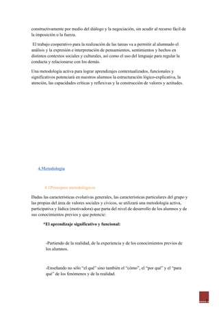 1
constructivamente por medio del diálogo y la negociación, sin acudir al recurso fácil de
la imposición o la fuerza.
El trabajo cooperativo para la realización de las tareas va a permitir al alumnado el
análisis y la expresión e interpretación de pensamientos, sentimientos y hechos en
distintos contextos sociales y culturales, así como el uso del lenguaje para regular la
conducta y relacionarse con los demás.
Una metodología activa para lograr aprendizajes contextualizados, funcionales y
significativos potenciará en nuestros alumnos la estructuración lógico-explicativa, la
atención, las capacidades críticas y reflexivas y la construcción de valores y actitudes.
4.Metodología
4.1Principios metodológicos
Dadas las características evolutivas generales, las características particulares del grupo y
las propias del área de valores sociales y cívicos, se utilizará una metodología activa,
participativa y lúdica (motivadora) que parta del nivel de desarrollo de los alumnos y de
sus conocimientos previos y que potencie:
*El aprendizaje significativo y funcional:
-Partiendo de la realidad, de la experiencia y de los conocimientos previos de
los alumnos.
-Enseñando no sólo “el qué” sino también el “cómo”, el “por qué” y el “para
qué” de los fenómenos y de la realidad.
 