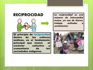 El principio de reciprocidad
dentro de las culturas
andinas, es el fundamento
principal que mueve el
carácter colectivo y
comunitario de las
sociedades indígenas.
RECIPROCIDAD La reciprocidad es una
manera de intercambio
mutuo, ya sea de bienes,
trabajo, actitudes o
sentimientos
 