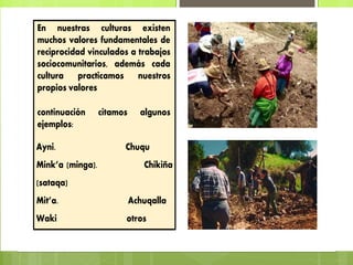 En nuestras culturas existen
muchos valores fundamentales de
reciprocidad vinculados a trabajos
sociocomunitarios, además cada
cultura practicamos nuestros
propios valores
continuación citamos algunos
ejemplos:
Ayni. Chuqu
Mink’a (minga). Chikiña
(sataqa)
Mit’a. Achuqalla
Waki otros
 