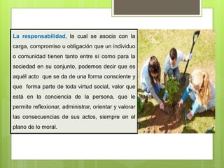 La responsabilidad, la cual se asocia con la
carga, compromiso u obligación que un individuo
o comunidad tienen tanto entre sí como para la
sociedad en su conjunto, podemos decir que es
aquél acto que se da de una forma consciente y
que forma parte de toda virtud social, valor que
está en la conciencia de la persona, que le
permite reflexionar, administrar, orientar y valorar
las consecuencias de sus actos, siempre en el
plano de lo moral.
 