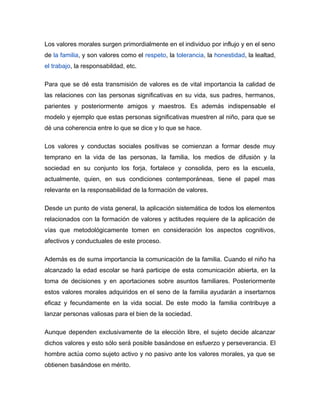 Los valores morales surgen primordialmente en el individuo por influjo y en el seno
de la familia, y son valores como el respeto, la tolerancia, la honestidad, la lealtad,
el trabajo, la responsabildad, etc.

Para que se dé esta transmisión de valores es de vital importancia la calidad de
las relaciones con las personas significativas en su vida, sus padres, hermanos,
parientes y posteriormente amigos y maestros. Es además indispensable el
modelo y ejemplo que estas personas significativas muestren al niño, para que se
dé una coherencia entre lo que se dice y lo que se hace.

Los valores y conductas sociales positivas se comienzan a formar desde muy
temprano en la vida de las personas, la familia, los medios de difusión y la
sociedad en su conjunto los forja, fortalece y consolida, pero es la escuela,
actualmente, quien, en sus condiciones contemporáneas, tiene el papel mas
relevante en la responsabilidad de la formación de valores.

Desde un punto de vista general, la aplicación sistemática de todos los elementos
relacionados con la formación de valores y actitudes requiere de la aplicación de
vías que metodológicamente tomen en consideración los aspectos cognitivos,
afectivos y conductuales de este proceso.

Además es de suma importancia la comunicación de la familia. Cuando el niño ha
alcanzado la edad escolar se hará participe de esta comunicación abierta, en la
toma de decisiones y en aportaciones sobre asuntos familiares. Posteriormente
estos valores morales adquiridos en el seno de la familia ayudarán a insertarnos
eficaz y fecundamente en la vida social. De este modo la familia contribuye a
lanzar personas valiosas para el bien de la sociedad.

Aunque dependen exclusivamente de la elección libre, el sujeto decide alcanzar
dichos valores y esto sólo será posible basándose en esfuerzo y perseverancia. El
hombre actúa como sujeto activo y no pasivo ante los valores morales, ya que se
obtienen basándose en mérito.
 
