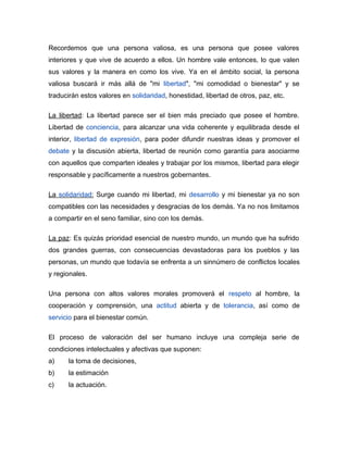 Recordemos que una persona valiosa, es una persona que posee valores
interiores y que vive de acuerdo a ellos. Un hombre vale entonces, lo que valen
sus valores y la manera en como los vive. Ya en el ámbito social, la persona
valiosa buscará ir más allá de "mi libertad", "mi comodidad o bienestar" y se
traducirán estos valores en solidaridad, honestidad, libertad de otros, paz, etc.

La libertad: La libertad parece ser el bien más preciado que posee el hombre.
Libertad de conciencia, para alcanzar una vida coherente y equilibrada desde el
interior, libertad de expresión, para poder difundir nuestras ideas y promover el
debate y la discusión abierta, libertad de reunión como garantía para asociarme
con aquellos que comparten ideales y trabajar por los mismos, libertad para elegir
responsable y pacíficamente a nuestros gobernantes.

La solidaridad: Surge cuando mi libertad, mi desarrollo y mi bienestar ya no son
compatibles con las necesidades y desgracias de los demás. Ya no nos limitamos
a compartir en el seno familiar, sino con los demás.

La paz: Es quizás prioridad esencial de nuestro mundo, un mundo que ha sufrido
dos grandes guerras, con consecuencias devastadoras para los pueblos y las
personas, un mundo que todavía se enfrenta a un sinnúmero de conflictos locales
y regionales.

Una persona con altos valores morales promoverá el respeto al hombre, la
cooperación y comprensión, una actitud abierta y de tolerancia, así como de
servicio para el bienestar común.

El proceso de valoración del ser humano incluye una compleja serie de
condiciones intelectuales y afectivas que suponen:
a)    la toma de decisiones,
b)    la estimación
c)    la actuación.
 