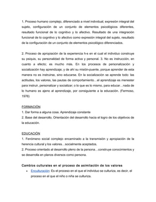 1. Proceso humano complejo, diferenciado a nivel individual, expresión integral del
sujeto, configuración de un conjunto de elementos psicológicos diferentes,
resultado funcional de lo cognitivo y lo afectivo. Resultado de una integración
funcional de lo cognitivo y lo afectivo como expresión integral del sujeto, resultado
de la configuración de un conjunto de elementos psicológico diferenciados.


2. Proceso de apropiación de la experiencia h-s en el cual el individuo construye
su psiquis, su personalidad de forma activa y personal. 3. No es instrucción, en
cuanto a efecto; es mucho más. En los procesos de personalización y
socialización hay aprendizaje; y de ahí su misión-puente, porque aprender de esta
manera no es instruirse, sino educarse. En la socialización se aprende todo: las
actitudes, los valores, las pautas de comportamiento…el aprendizaje es menester
para instruir, personalizar y socializar; o lo que es lo mismo, para educar…nada de
lo humano es ajeno al aprendizaje, por consiguiente a la educación. (Fermoso,
1976)


FORMACIÓN
1. Dar forma a alguna cosa. Aprendizaje constante
2. Base del desarrollo. Orientación del desarrollo hacia el logro de los objetivos de
la educación.


EDUCACIÓN
1. Fenómeno social complejo encaminado a la transmisión y apropiación de la
herencia cultural y los valores…socialmente aceptados.
2. Proceso orientado al desarrollo pleno de la persona…construye conocimientos y
se desarrolla en planos diversos como persona.


Cambios culturales en el proceso de asimilación de los valores
   •    Enculturación: Es el proceso en el que el individuo se culturiza, es decir, el
        proceso en el que el niño o niña se culturiza.
 