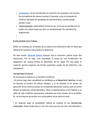 •   Aculturación: se da normalmente en momento de conquista o de invasión.
       Es normalmente de manera forzosa e impuesta, como la conquista de
       América. Ejemplos de resultados de este fenómeno: comida (potaje,
       pozole), huipil.
   •   Transculturación: Intercambiar formas de ser, en la que se percibe que no
       existe una cultura mejor que otra: se complementan. Es voluntaria (ej:
       anglicismos).
   •


EVOLUCION CULTURAL:

White: se inclinaba por el estudio de la cultura como fenómeno total, en tanto que
Steward se mantenía más proclive al relativismo.

De esta suerte, Marshall Sahlins propuso que la evolución cultural sigue dos
direcciones. Por un lado, crea diversidad "a través de una modificación de
adaptación: las nuevas formas se diferencian de las viejas. Por otra parte, la
evolución genera progreso: las formas superiores surgen de las inferiores y las
sobrepasan".

Variabilidad Cultural
Se da porque la cultura es un fenómeno dinámico:
• En primer lugar esta variabilidad se manifiesta en el desarrollo técnico , el cual
ha liberado al hombre de arduos trabajos, y lo ha liberado en el tiempo de
ejecución de los mismos porque ha incorporado elementos nuevos, pero al mismo
tiempo ha destruido comportamientos. Estos comportamientos al ser ligados a un
estilo de vida modifican expresiones culturales que eran propias de la sociedad.
Ej., de la máquina de escribir a la computadora; de la carta al e-mail.


• En segundo lugar la variabilidad cultural se muestra en las tendencias
culturales. Estas tendencias no son otra cosa que las que dan nota particular a
 