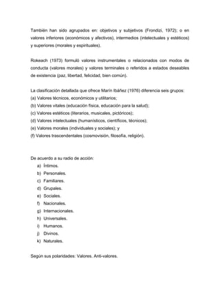 También han sido agrupados en: objetivos y subjetivos (Frondizi, 1972); o en
valores inferiores (económicos y afectivos), intermedios (intelectuales y estéticos)
y superiores (morales y espirituales).


Rokeach (1973) formuló valores instrumentales o relacionados con modos de
conducta (valores morales) y valores terminales o referidos a estados deseables
de existencia (paz, libertad, felicidad, bien común).


La clasificación detallada que ofrece Marín Ibáñez (1976) diferencia seis grupos:
(a) Valores técnicos, económicos y utilitarios;
(b) Valores vitales (educación física, educación para la salud);
(c) Valores estéticos (literarios, musicales, pictóricos);
(d) Valores intelectuales (humanísticos, científicos, técnicos);
(e) Valores morales (individuales y sociales); y
(f) Valores trascendentales (cosmovisión, filosofía, religión).




De acuerdo a su radio de acción:
   a) Íntimos.
   b) Personales.
   c) Familiares.
   d) Grupales.
   e) Sociales.
   f) Nacionales.
   g) Internacionales.
   h) Universales.
   i) Humanos.
   j) Divinos.
   k) Naturales.


Según sus polaridades: Valores. Anti-valores.
 
