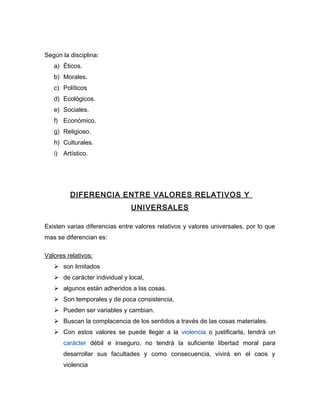 Según la disciplina:
   a) Éticos.
   b) Morales.
   c) Políticos
   d) Ecológicos.
   e) Sociales.
   f) Económico.
   g) Religioso.
   h) Culturales.
   i) Artístico.




         DIFERENCIA ENTRE VALORES RELATIVOS Y
                               UNIVERSALES

Existen varias diferencias entre valores relativos y valores universales, por lo que
mas se diferencian es:

Valores relativos:
    son limitados
    de carácter individual y local,
    algunos están adheridos a las cosas.
    Son temporales y de poca consistencia,
    Pueden ser variables y cambian.
    Buscan la complacencia de los sentidos a través de las cosas materiales.
    Con estos valores se puede llegar a la violencia o justificarla, tendrá un
       carácter débil e inseguro, no tendrá la suficiente libertad moral para
       desarrollar sus facultades y como consecuencia, vivirá en el caos y
       violencia
 
