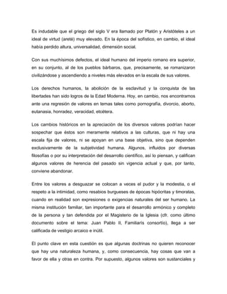 Es indudable que el griego del siglo V era llamado por Platón y Aristóteles a un
ideal de virtud (areté) muy elevado. En la época del sofístico, en cambio, el ideal
había perdido altura, universalidad, dimensión social.

Con sus muchísimos defectos, el ideal humano del imperio romano era superior,
en su conjunto, al de los pueblos bárbaros, que, precisamente, se romanizaron
civilizándose y ascendiendo a niveles más elevados en la escala de sus valores.

Los derechos humanos, la abolición de la esclavitud y la conquista de las
libertades han sido logros de la Edad Moderna. Hoy, en cambio, nos encontramos
ante una regresión de valores en temas tales como pornografía, divorcio, aborto,
eutanasia, honradez, veracidad, etcétera.

Los cambios históricos en la apreciación de los diversos valores podrían hacer
sospechar que éstos son meramente relativos a las culturas, que ni hay una
escala fija de valores, ni se apoyan en una base objetiva, sino que dependen
exclusivamente de la subjetividad humana. Algunos, influidos por diversas
filosofías o por su interpretación del desarrollo científico, así lo piensan, y califican
algunos valores de herencia del pasado sin vigencia actual y que, por tanto,
conviene abandonar.

Entre los valores a desguazar se colocan a veces el pudor y la modestia, o el
respeto a la intimidad, como resabios burgueses de épocas hipócritas y timoratas,
cuando en realidad son expresiones o exigencias naturales del ser humano. La
misma institución familiar, tan importante para el desarrollo armónico y completo
de la persona y tan defendida por el Magisterio de la Iglesia (cfr. como último
documento sobre el tema: Juan Pablo II, Familiarís consortío), llega a ser
calificada de vestigio arcaico e inútil.

El punto clave en esta cuestión es que algunas doctrinas no quieren reconocer
que hay una naturaleza humana, y, como consecuencia, hay cosas que van a
favor de ella y otras en contra. Por supuesto, algunos valores son sustanciales y
 