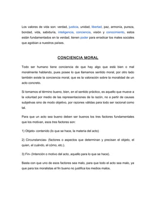 Los valores de vida son: verdad, justicia, unidad, libertad, paz, armonía, pureza,
bondad, vida, sabiduría, inteligencia, conciencia, visión y conocimiento, estos
están fundamentados en la verdad, tienen poder para erradicar los males sociales
que agobian a nuestros países.



                           CONCIENCIA MORAL

Todo ser humano tiene conciencia de que hay algo que está bien o mal
moralmente hablando, pues posee lo que llamamos sentido moral, por otro lado
también existe la conciencia moral, que es la valoración sobre la moralidad de un
acto concreto.

Si tomamos el término bueno, bien, en el sentido práctico, es aquello que mueve a
la voluntad por medio de las representaciones de la razón, no a partir de causas
subjetivas sino de modo objetivo, por razones válidas para todo ser racional como
tal.

Para que un acto sea bueno deben ser buenos los tres factores fundamentales
que los motivan, esos tres factores son:

1) Objeto- contenido (lo que se hace, la materia del acto)

2) Circunstancias- (factores o aspectos que determinan y precisan el objeto, el
quien, el cuándo, el cómo, etc.).

3) Fin- (Intención o motivo del acto, aquello para lo que se hace).

Basta con que uno de esos factores sea malo, para que todo el acto sea malo, ya
que para los moralistas el fin bueno no justifica los medios malos.
 