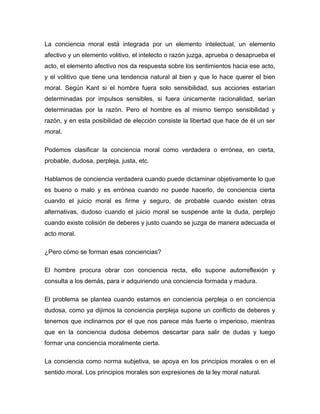 La conciencia moral está integrada por un elemento intelectual, un elemento
afectivo y un elemento volitivo, el intelecto o razón juzga, aprueba o desaprueba el
acto, el elemento afectivo nos da respuesta sobre los sentimientos hacia ese acto,
y el volitivo que tiene una tendencia natural al bien y que lo hace querer el bien
moral. Según Kant si el hombre fuera solo sensibilidad, sus acciones estarían
determinadas por impulsos sensibles, si fuera únicamente racionalidad, serían
determinadas por la razón. Pero el hombre es al mismo tiempo sensibilidad y
razón, y en esta posibilidad de elección consiste la libertad que hace de él un ser
moral.

Podemos clasificar la conciencia moral como verdadera o errónea, en cierta,
probable, dudosa, perpleja, justa, etc.

Hablamos de conciencia verdadera cuando puede dictaminar objetivamente lo que
es bueno o malo y es errónea cuando no puede hacerlo, de conciencia cierta
cuando el juicio moral es firme y seguro, de probable cuando existen otras
alternativas, dudoso cuando el juicio moral se suspende ante la duda, perplejo
cuando existe colisión de deberes y justo cuando se juzga de manera adecuada el
acto moral.

¿Pero cómo se forman esas conciencias?

El hombre procura obrar con conciencia recta, ello supone autorreflexión y
consulta a los demás, para ir adquiriendo una conciencia formada y madura.

El problema se plantea cuando estamos en conciencia perpleja o en conciencia
dudosa, como ya dijimos la conciencia perpleja supone un conflicto de deberes y
tenemos que inclinarnos por el que nos parece más fuerte o imperioso, mientras
que en la conciencia dudosa debemos descartar para salir de dudas y luego
formar una conciencia moralmente cierta.

La conciencia como norma subjetiva, se apoya en los principios morales o en el
sentido moral. Los principios morales son expresiones de la ley moral natural.
 