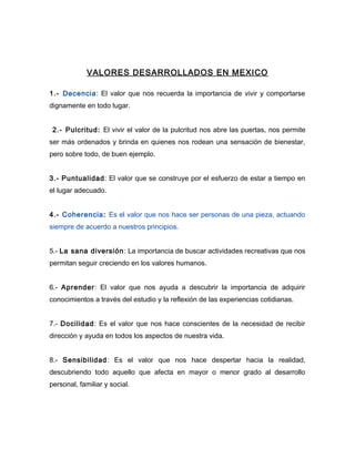 VALORES DESARROLLADOS EN MEXICO

1.- Decencia: El valor que nos recuerda la importancia de vivir y comportarse
dignamente en todo lugar.


 2.- Pulcritud: El vivir el valor de la pulcritud nos abre las puertas, nos permite
ser más ordenados y brinda en quienes nos rodean una sensación de bienestar,
pero sobre todo, de buen ejemplo.


3.- Puntualidad: El valor que se construye por el esfuerzo de estar a tiempo en
el lugar adecuado.


4.- Coherencia: Es el valor que nos hace ser personas de una pieza, actuando
siempre de acuerdo a nuestros principios.


5.- La sana diversión : La importancia de buscar actividades recreativas que nos
permitan seguir creciendo en los valores humanos.


6.- Aprender: El valor que nos ayuda a descubrir la importancia de adquirir
conocimientos a través del estudio y la reflexión de las experiencias cotidianas.


7.- Docilidad: Es el valor que nos hace conscientes de la necesidad de recibir
dirección y ayuda en todos los aspectos de nuestra vida.


8.- Sensibilidad: Es el valor que nos hace despertar hacia la realidad,
descubriendo todo aquello que afecta en mayor o menor grado al desarrollo
personal, familiar y social.
 