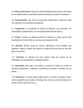 9.- Crítica constructiva : Hacer una crítica constructiva para ayudar a los demás
es una actitud madura, responsable y llena de respeto por nuestros semejantes.


10.- Comunicación: Una buena comunicación puede hacer la diferencia entre
una vida feliz o una vida llena de problemas.


11.- Compasión: La compasión se enfoca en descubrir a las personas, sus
necesidades y padecimientos, con una actitud permanente de servicio.


12.- Orden: A todos nos agrada encontrar las cosas en su lugar, pero lo más
importante es el orden interior y es el que más impacta a la vida.


13.- Servicio: Brindar ayuda de manera espontánea en los detalles más
pequeños, habla de nuestro alto sentido de colaboración para hacer la vida más
ligera a los demás.


14.- Voluntad: La voluntad nos hace realizar cosas por encima de las
dificultades, los contratiempos y el estado de ánimo.


15.- Serenidad: Este valor nos enseña a conservar la calma en medio de
nuestras ocupaciones y problemas, mostrándonos cordiales y amables con los
demás.


16.- Paciencia: Si nuestra época pudiera tener un nombre se llamaría "prisa".
¿Cómo esperamos que nuestra vida tenga más cordura y sea más amable a los
demás si todo lo queremos "ya"?
 