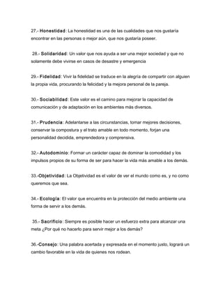 27.- Honestidad: La honestidad es una de las cualidades que nos gustaría
encontrar en las personas o mejor aún, que nos gustaría poseer.


28.- Solidaridad: Un valor que nos ayuda a ser una mejor sociedad y que no
solamente debe vivirse en casos de desastre y emergencia


29.- Fidelidad: Vivir la fidelidad se traduce en la alegría de compartir con alguien
la propia vida, procurando la felicidad y la mejora personal de la pareja.


30.- Sociabilidad: Este valor es el camino para mejorar la capacidad de
comunicación y de adaptación en los ambientes más diversos.


31.- Prudencia: Adelantarse a las circunstancias, tomar mejores decisiones,
conservar la compostura y el trato amable en todo momento, forjan una
personalidad decidida, emprendedora y comprensiva.


32.- Autodominio: Formar un carácter capaz de dominar la comodidad y los
impulsos propios de su forma de ser para hacer la vida más amable a los demás.


33.-Objetividad: La Objetividad es el valor de ver el mundo como es, y no como
queremos que sea.


34.- Ecología: El valor que encuentra en la protección del medio ambiente una
forma de servir a los demás.


35.- Sacrificio: Siempre es posible hacer un esfuerzo extra para alcanzar una
meta ¿Por qué no hacerlo para servir mejor a los demás?


36.-Consejo: Una palabra acertada y expresada en el momento justo, logrará un
cambio favorable en la vida de quienes nos rodean.
 