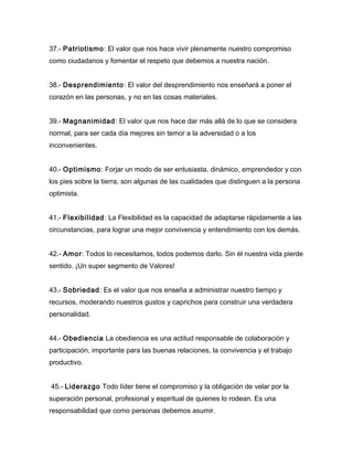 37.- Patriotismo: El valor que nos hace vivir plenamente nuestro compromiso
como ciudadanos y fomentar el respeto que debemos a nuestra nación.


38.- Desprendimiento: El valor del desprendimiento nos enseñará a poner el
corazón en las personas, y no en las cosas materiales.


39.- Magnanimidad: El valor que nos hace dar más allá de lo que se considera
normal, para ser cada día mejores sin temor a la adversidad o a los
inconvenientes.


40.- Optimismo: Forjar un modo de ser entusiasta, dinámico, emprendedor y con
los pies sobre la tierra, son algunas de las cualidades que distinguen a la persona
optimista.


41.- Flexibilidad: La Flexibilidad es la capacidad de adaptarse rápidamente a las
circunstancias, para lograr una mejor convivencia y entendimiento con los demás.


42.- Amor: Todos lo necesitamos, todos podemos darlo. Sin él nuestra vida pierde
sentido. ¡Un super segmento de Valores!


43.- Sobriedad: Es el valor que nos enseña a administrar nuestro tiempo y
recursos, moderando nuestros gustos y caprichos para construir una verdadera
personalidad.


44.- Obediencia La obediencia es una actitud responsable de colaboración y
participación, importante para las buenas relaciones, la convivencia y el trabajo
productivo.


45.- Liderazgo Todo líder tiene el compromiso y la obligación de velar por la
superación personal, profesional y espiritual de quienes lo rodean. Es una
responsabilidad que como personas debemos asumir.
 