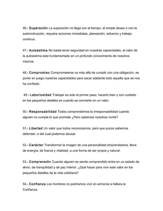 46.- Superación La superación no llega con el tiempo, el simple deseo o con la
automotivación, requiere acciones inmediatas, planeación, esfuerzo y trabajo
continuo.


47.- Autoestima No basta tener seguridad en nuestras capacidades, el valor de
la autoestima esta fundamentado en un profundo conocimiento de nosotros
mismos


48.- Compromiso Comprometerse va más allá de cumplir con una obligación, es
poner en juego nuestras capacidades para sacar adelante todo aquello que se nos
ha confiado.


49.- Laboriosidad Trabajar es solo el primer paso, hacerlo bien y con cuidado
en los pequeños detalles es cuando se convierte en un valor.


50.- Responsabilidad Todos comprendemos la irresponsabilidad cuando
alguien no cumple lo que promete ¿Pero sabemos nosotros vivirla?


51.- Libertad Un valor que todos reconocemos, pero que pocos sabemos
defender, o del cual podemos abusar.


52.- Carácter Transformar la imagen de una personalidad emprendedora, llena
de energía, de fuerza y vitalidad, a una forma de ser propia y natural.


53.- Comprensión Cuando alguien se siente comprendido entra en un estado de
alivio, de tranquilidad y de paz interior. ¿Qué hacer para vivir este valor en los
pequeños detalles de la vida cotidiana?


54.- Confianza Los hombres no podríamos vivir en armonía si faltara la
Confianza.
 