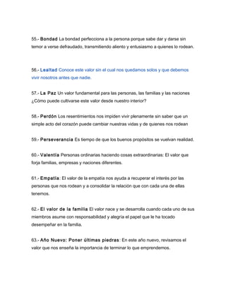 55.- Bondad La bondad perfecciona a la persona porque sabe dar y darse sin
temor a verse defraudado, transmitiendo aliento y entusiasmo a quienes lo rodean.




56.- Lealtad Conoce este valor sin el cual nos quedamos solos y que debemos
vivir nosotros antes que nadie.


57.- La Paz Un valor fundamental para las personas, las familias y las naciones
¿Cómo puede cultivarse este valor desde nuestro interior?


58.- Perdón Los resentimientos nos impiden vivir plenamente sin saber que un
simple acto del corazón puede cambiar nuestras vidas y de quienes nos rodean


59.- Perseverancia Es tiempo de que los buenos propósitos se vuelvan realidad.


60.- Valentía Personas ordinarias haciendo cosas extraordinarias: El valor que
forja familias, empresas y naciones diferentes.


61.- Empatía : El valor de la empatía nos ayuda a recuperar el interés por las
personas que nos rodean y a consolidar la relación que con cada una de ellas
tenemos.


62.- El valor de la familia El valor nace y se desarrolla cuando cada uno de sus
miembros asume con responsabilidad y alegría el papel que le ha tocado
desempeñar en la familia.


63.- Año Nuevo: Poner últimas piedras : En este año nuevo, revisamos el
valor que nos enseña la importancia de terminar lo que emprendemos.
 