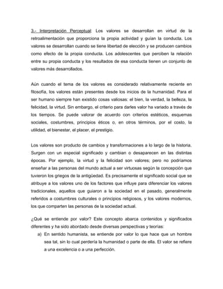 3.- Interpretación Perceptual: Los valores se desarrollan en virtud de la
retroalimentación que proporciona la propia actividad y guían la conducta. Los
valores se desarrollan cuando se tiene libertad de elección y se producen cambios
como efecto de la propia conducta. Los adolescentes que perciben la relación
entre su propia conducta y los resultados de esa conducta tienen un conjunto de
valores más desarrollados.


Aún cuando el tema de los valores es considerado relativamente reciente en
filosofía, los valores están presentes desde los inicios de la humanidad. Para el
ser humano siempre han existido cosas valiosas: el bien, la verdad, la belleza, la
felicidad, la virtud. Sin embargo, el criterio para darles valor ha variado a través de
los tiempos. Se puede valorar de acuerdo con criterios estéticos, esquemas
sociales, costumbres, principios éticos o, en otros términos, por el costo, la
utilidad, el bienestar, el placer, el prestigio.


Los valores son producto de cambios y transformaciones a lo largo de la historia.
Surgen con un especial significado y cambian o desaparecen en las distintas
épocas. Por ejemplo, la virtud y la felicidad son valores; pero no podríamos
enseñar a las personas del mundo actual a ser virtuosas según la concepción que
tuvieron los griegos de la antigüedad. Es precisamente el significado social que se
atribuye a los valores uno de los factores que influye para diferenciar los valores
tradicionales, aquellos que guiaron a la sociedad en el pasado, generalmente
referidos a costumbres culturales o principios religiosos, y los valores modernos,
los que comparten las personas de la sociedad actual.

¿Qué se entiende por valor? Este concepto abarca contenidos y significados
diferentes y ha sido abordado desde diversas perspectivas y teorías:
   a) En sentido humanista, se entiende por valor lo que hace que un hombre
       sea tal, sin lo cual perdería la humanidad o parte de ella. El valor se refiere
       a una excelencia o a una perfección.
 