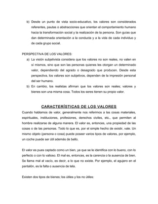 b) Desde un punto de vista socio-educativo, los valores son considerados
       referentes, pautas o abstracciones que orientan el comportamiento humano
       hacia la transformación social y la realización de la persona. Son guías que
       dan determinada orientación a la conducta y a la vida de cada individuo y
       de cada grupo social.


PERSPECTIVA DE LOS VALORES:
   a) La visión subjetivista considera que los valores no son reales, no valen en
       sí mismos, sino que son las personas quienes les otorgan un determinado
       valor, dependiendo del agrado o desagrado que producen. Desde esta
       perspectiva, los valores son subjetivos, dependen de la impresión personal
       del ser humano.
   b) En cambio, los realistas afirman que los valores son reales; valores y
       bienes son una misma cosa. Todos los seres tienen su propio valor.



               CARACTERÍSTICAS DE LOS VALORES
Cuando hablamos de valor, generalmente nos referimos a las cosas materiales,
espirituales, instituciones, profesiones, derechos civiles, etc., que permiten al
hombre realizarse de alguna manera. El valor es, entonces, una propiedad de las
cosas o de las personas. Todo lo que es, por el simple hecho de existir, vale. Un
mismo objeto (persona o cosa) puede poseer varios tipos de valores, por ejemplo,
un coche puede ser útil además de bello.


El valor es pues captado como un bien, ya que se le identifica con lo bueno, con lo
perfecto o con lo valioso. El mal es, entonces, es la carencia o la ausencia de bien.
Se llama mal al vacío, es decir, a lo que no existe. Por ejemplo, el agujero en el
pantalón, es la falta o ausencia de tela.


Existen dos tipos de bienes; los útiles y los no útiles:
 
