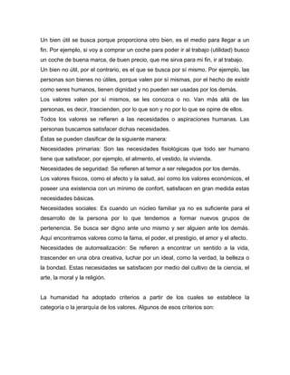 Un bien útil se busca porque proporciona otro bien, es el medio para llegar a un
fin. Por ejemplo, si voy a comprar un coche para poder ir al trabajo (utilidad) busco
un coche de buena marca, de buen precio, que me sirva para mi fin, ir al trabajo.
Un bien no útil, por el contrario, es el que se busca por sí mismo. Por ejemplo, las
personas son bienes no útiles, porque valen por sí mismas, por el hecho de existir
como seres humanos, tienen dignidad y no pueden ser usadas por los demás.
Los valores valen por sí mismos, se les conozca o no. Van más allá de las
personas, es decir, trascienden, por lo que son y no por lo que se opine de ellos.
Todos los valores se refieren a las necesidades o aspiraciones humanas. Las
personas buscamos satisfacer dichas necesidades.
Éstas se pueden clasificar de la siguiente manera:
Necesidades primarias: Son las necesidades fisiológicas que todo ser humano
tiene que satisfacer, por ejemplo, el alimento, el vestido, la vivienda.
Necesidades de seguridad: Se refieren al temor a ser relegados por los demás.
Los valores físicos, como el afecto y la salud, así como los valores económicos, el
poseer una existencia con un mínimo de confort, satisfacen en gran medida estas
necesidades básicas.
Necesidades sociales: Es cuando un núcleo familiar ya no es suficiente para el
desarrollo de la persona por lo que tendemos a formar nuevos grupos de
pertenencia. Se busca ser digno ante uno mismo y ser alguien ante los demás.
Aquí encontramos valores como la fama, el poder, el prestigio, el amor y el afecto.
Necesidades de autorrealización: Se refieren a encontrar un sentido a la vida,
trascender en una obra creativa, luchar por un ideal, como la verdad, la belleza o
la bondad. Estas necesidades se satisfacen por medio del cultivo de la ciencia, el
arte, la moral y la religión.


La humanidad ha adoptado criterios a partir de los cuales se establece la
categoría o la jerarquía de los valores. Algunos de esos criterios son:
 