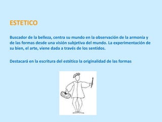 ESTETICO
Buscador de la belleza, centra su mundo en la observación de la armonía y
de las formas desde una visión subjetiva del mundo. La experimentación de
su bien, el arte, viene dada a través de los sentidos.

Destacará en la escritura del estético la originalidad de las formas
 
