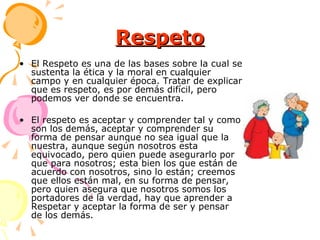 Respeto El Respeto es una de las bases sobre la cual se sustenta la ética y la moral en cualquier campo y en cualquier época. Tratar de explicar que es respeto, es por demás difícil, pero podemos ver donde se encuentra.  El respeto es aceptar y comprender tal y como son los demás, aceptar y comprender su forma de pensar aunque no sea igual que la nuestra, aunque según nosotros esta equivocado, pero quien puede asegurarlo por que para nosotros; esta bien los que están de acuerdo con nosotros, sino lo están; creemos que ellos están mal, en su forma de pensar, pero quien asegura que nosotros somos los portadores de la verdad, hay que aprender a Respetar y aceptar la forma de ser y pensar de los demás.  