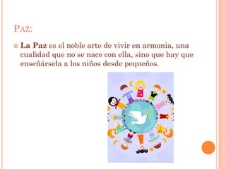 PAZ:
   La Paz es el noble arte de vivir en armonia, una
    cualidad que no se nace con ella, sino que hay que
    enseñársela a los niños desde pequeños.
 