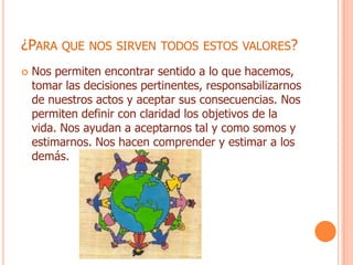 ¿PARA QUE NOS SIRVEN TODOS ESTOS VALORES?
   Nos permiten encontrar sentido a lo que hacemos,
    tomar las decisiones pertinentes, responsabilizarnos
    de nuestros actos y aceptar sus consecuencias. Nos
    permiten definir con claridad los objetivos de la
    vida. Nos ayudan a aceptarnos tal y como somos y
    estimarnos. Nos hacen comprender y estimar a los
    demás.
 