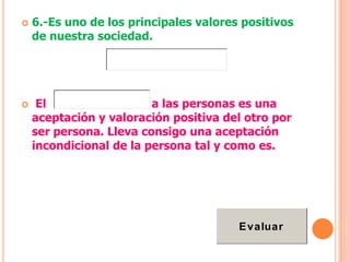    6.-Es uno de los principales valores positivos
    de nuestra sociedad.




    El                  a las personas es una
    aceptación y valoración positiva del otro por
    ser persona. Lleva consigo una aceptación
    incondicional de la persona tal y como es.




                                        E valuar
 